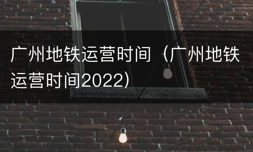 广州地铁运营时间（广州地铁运营时间2022）