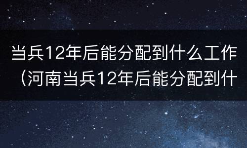 当兵12年后能分配到什么工作（河南当兵12年后能分配到什么工作）