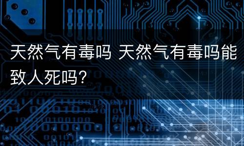 天然气有毒吗 天然气有毒吗能致人死吗?