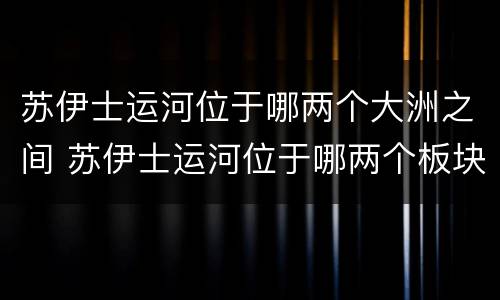 苏伊士运河位于哪两个大洲之间 苏伊士运河位于哪两个板块交界处