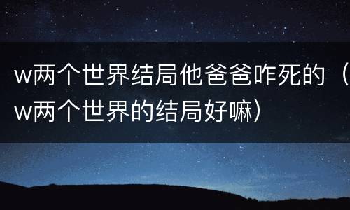 w两个世界结局他爸爸咋死的（w两个世界的结局好嘛）