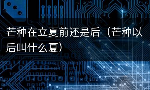 芒种在立夏前还是后（芒种以后叫什么夏）