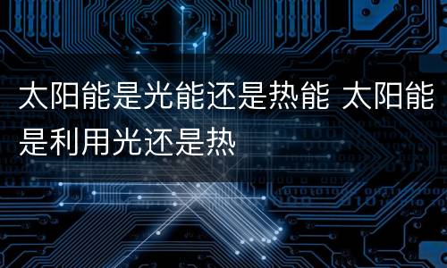 太阳能是光能还是热能 太阳能是利用光还是热