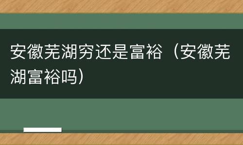 安徽芜湖穷还是富裕（安徽芜湖富裕吗）