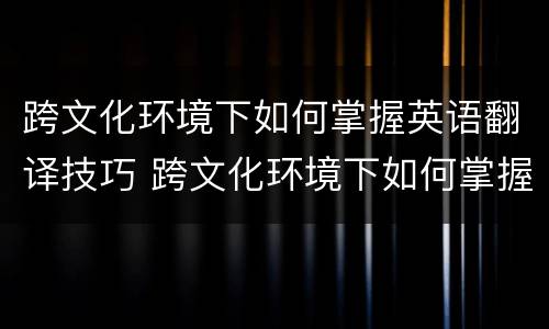 跨文化环境下如何掌握英语翻译技巧 跨文化环境下如何掌握英语翻译技巧和方法