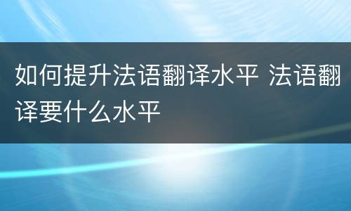 如何提升法语翻译水平 法语翻译要什么水平