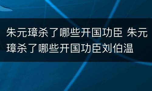 朱元璋杀了哪些开国功臣 朱元璋杀了哪些开国功臣刘伯温