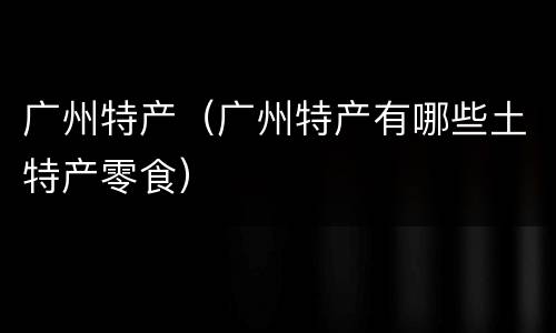 广州特产（广州特产有哪些土特产零食）