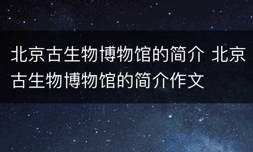 北京古生物博物馆的简介 北京古生物博物馆的简介作文