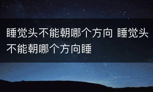 睡觉头不能朝哪个方向 睡觉头不能朝哪个方向睡