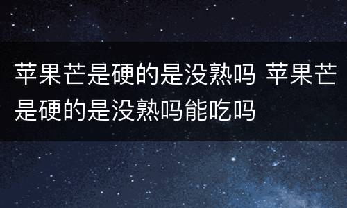 苹果芒是硬的是没熟吗 苹果芒是硬的是没熟吗能吃吗