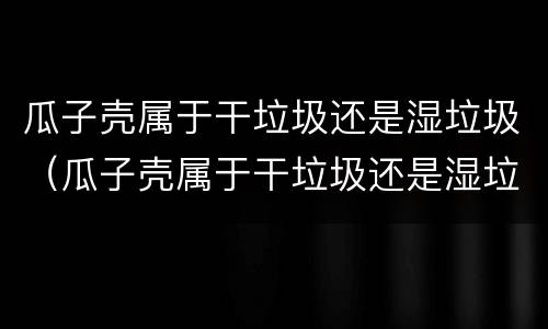 瓜子壳属于干垃圾还是湿垃圾（瓜子壳属于干垃圾还是湿垃圾?）