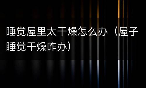 睡觉屋里太干燥怎么办（屋子睡觉干燥咋办）