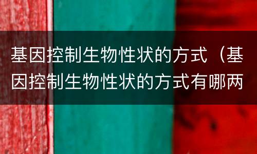 基因控制生物性状的方式（基因控制生物性状的方式有哪两种）