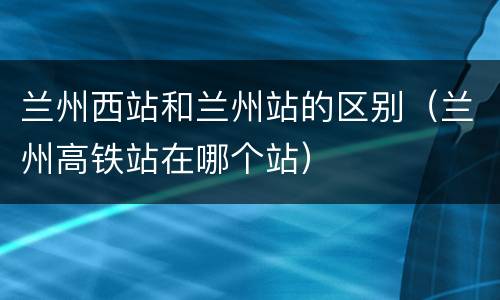 兰州西站和兰州站的区别（兰州高铁站在哪个站）