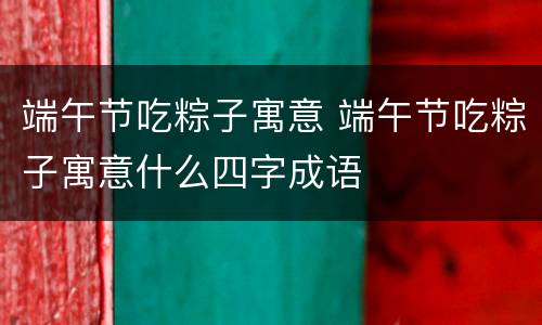 端午节吃粽子寓意 端午节吃粽子寓意什么四字成语