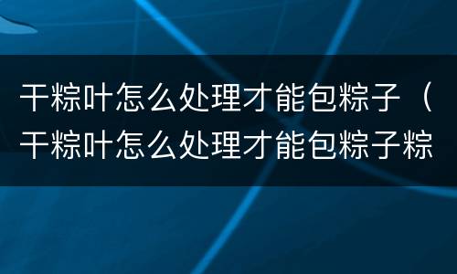 干粽叶怎么处理才能包粽子（干粽叶怎么处理才能包粽子粽子的包法）