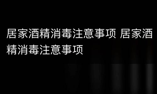 居家酒精消毒注意事项 居家酒精消毒注意事项