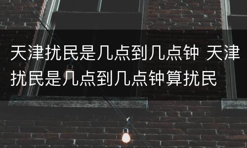 天津扰民是几点到几点钟 天津扰民是几点到几点钟算扰民