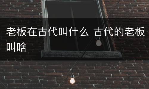 老板在古代叫什么 古代的老板叫啥