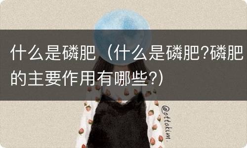 什么是磷肥（什么是磷肥?磷肥的主要作用有哪些?）