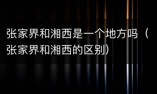 张家界和湘西是一个地方吗（张家界和湘西的区别）