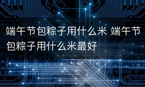 端午节包粽子用什么米 端午节包粽子用什么米最好