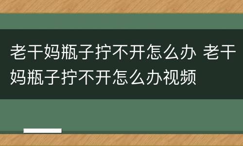 老干妈瓶子拧不开怎么办 老干妈瓶子拧不开怎么办视频