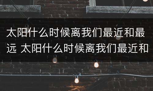 太阳什么时候离我们最近和最远 太阳什么时候离我们最近和最远两小儿辩日
