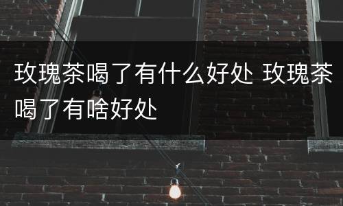 玫瑰茶喝了有什么好处 玫瑰茶喝了有啥好处