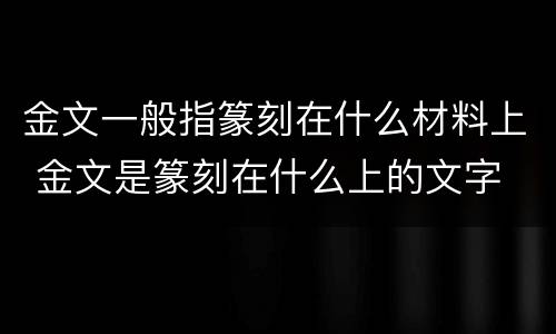 金文一般指篆刻在什么材料上 金文是篆刻在什么上的文字