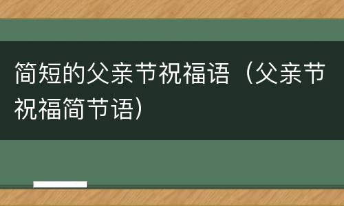 简短的父亲节祝福语（父亲节祝福简节语）