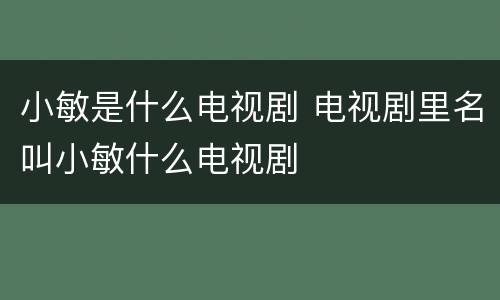 小敏是什么电视剧 电视剧里名叫小敏什么电视剧