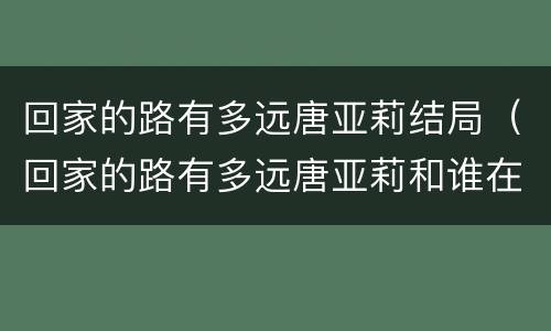 回家的路有多远唐亚莉结局（回家的路有多远唐亚莉和谁在一起了）
