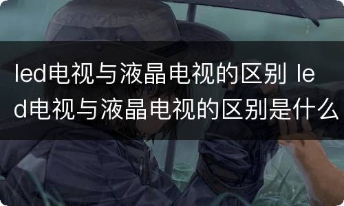 led电视与液晶电视的区别 led电视与液晶电视的区别是什么