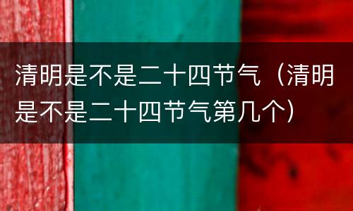 清明是不是二十四节气（清明是不是二十四节气第几个）