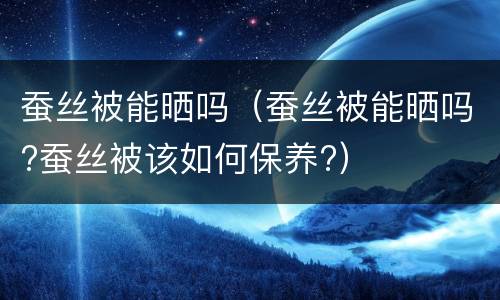 蚕丝被能晒吗（蚕丝被能晒吗?蚕丝被该如何保养?）