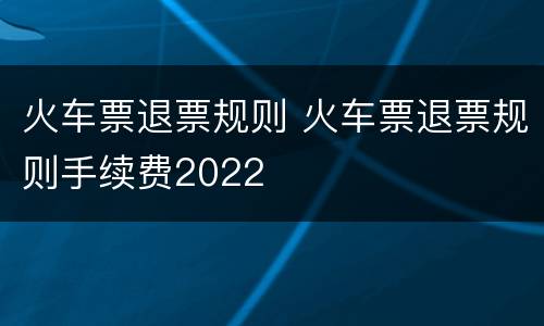 火车票退票规则 火车票退票规则手续费2022