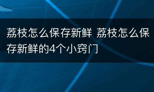 荔枝怎么保存新鲜 荔枝怎么保存新鲜的4个小窍门