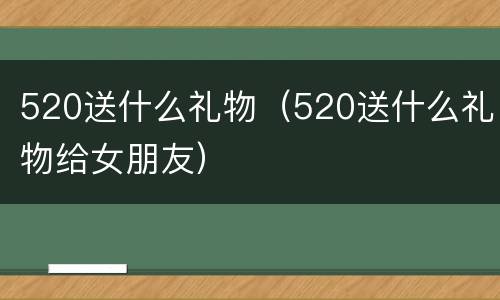 520送什么礼物（520送什么礼物给女朋友）