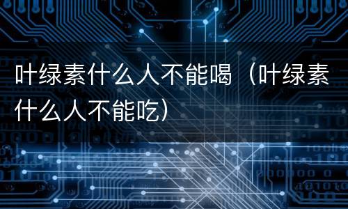 叶绿素什么人不能喝（叶绿素什么人不能吃）