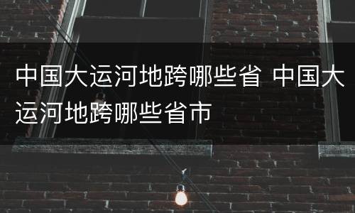中国大运河地跨哪些省 中国大运河地跨哪些省市
