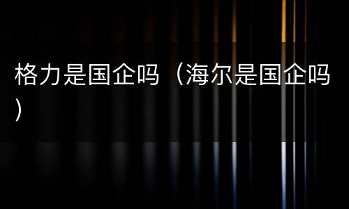格力是国企吗（海尔是国企吗）