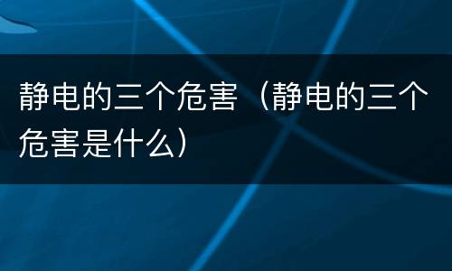 静电的三个危害（静电的三个危害是什么）
