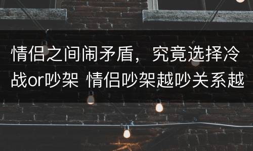 情侣之间闹矛盾，究竟选择冷战or吵架 情侣吵架越吵关系越好