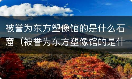 被誉为东方塑像馆的是什么石窟（被誉为东方塑像馆的是什么石窟?）