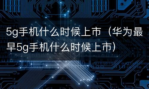 5g手机什么时候上市（华为最早5g手机什么时候上市）