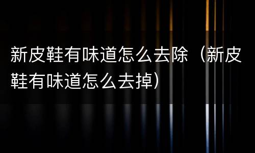 新皮鞋有味道怎么去除（新皮鞋有味道怎么去掉）