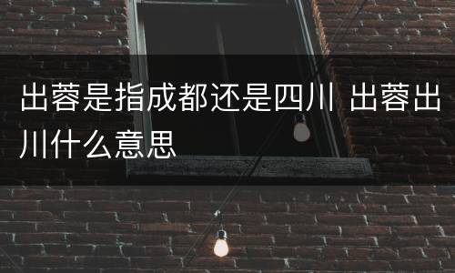 出蓉是指成都还是四川 出蓉出川什么意思