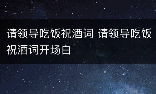 请领导吃饭祝酒词 请领导吃饭祝酒词开场白